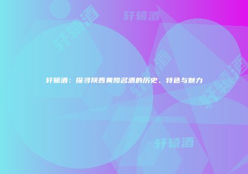 轩辕酒：探寻陕西黄陵名酒的历史、特色与魅力
