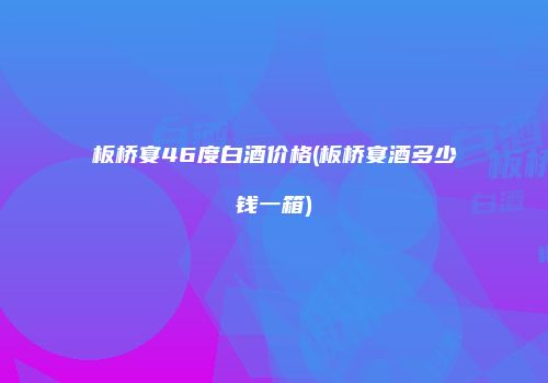 板桥宴46度白酒价格(板桥宴酒多少钱一箱)