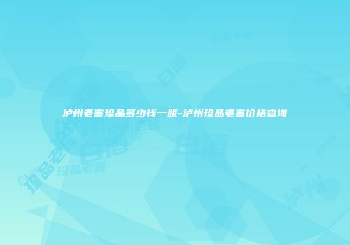 泸州老窖珍品多少钱一瓶-泸州珍品老窖价格查询
