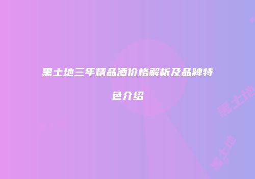 黑土地三年精品酒价格解析及品牌特色介绍