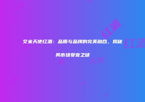 艾米天使红酒：品质与品牌的完美融合，揭秘其市场受宠之谜