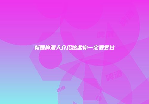 新疆啤酒大介绍这些你一定要尝过