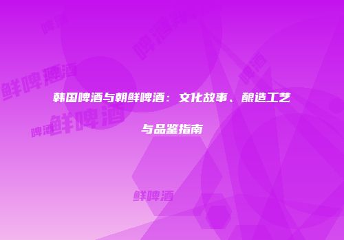 韩国啤酒与朝鲜啤酒：文化故事、酿造工艺与品鉴指南