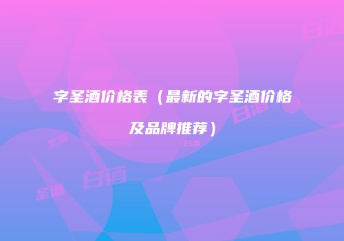 字圣酒价格表（最新的字圣酒价格及品牌推荐）