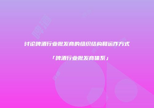 讨论啤酒行业批发商的组织结构和运作方式「啤酒行业批发商体系」
