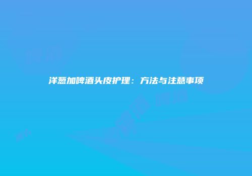 洋葱加啤酒头皮护理：方法与注意事项