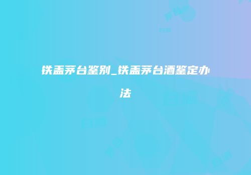 铁盖茅台鉴别_铁盖茅台酒鉴定办法