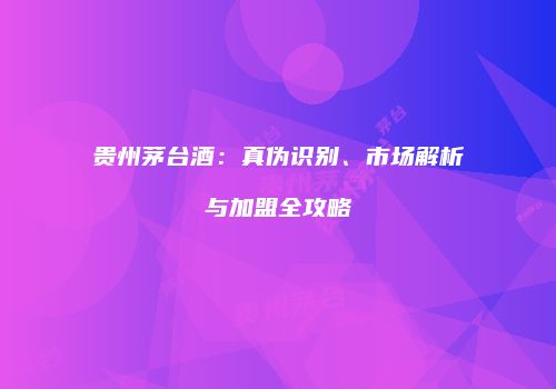 贵州茅台酒：真伪识别、市场解析与加盟全攻略