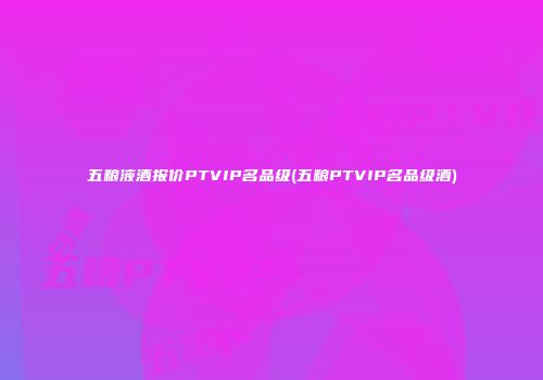 五粮液酒报价PTVIP名品级(五粮PTVIP名品级酒)