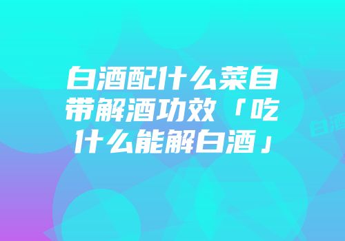 白酒配什么菜自带解酒功效「吃什么能解白酒」