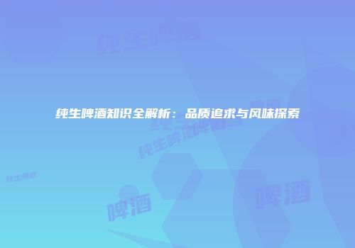 纯生啤酒知识全解析：品质追求与风味探索