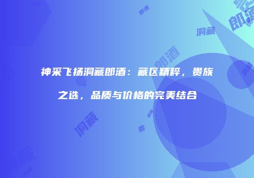 神采飞扬洞藏郎酒：藏区精粹，贵族之选，品质与价格的完美结合
