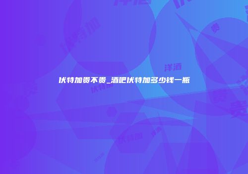 伏特加贵不贵_酒吧伏特加多少钱一瓶