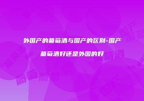 外国产的葡萄酒与国产的区别-国产葡萄酒好还是外国的好