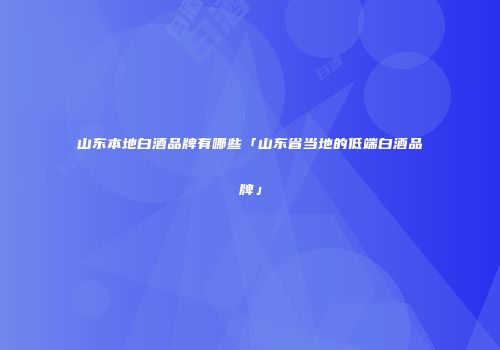 山东本地白酒品牌有哪些「山东省当地的低端白酒品牌」