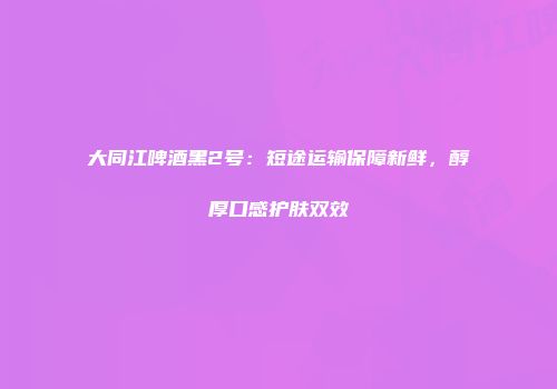 大同江啤酒黑2号：短途运输保障新鲜，醇厚口感护肤双效