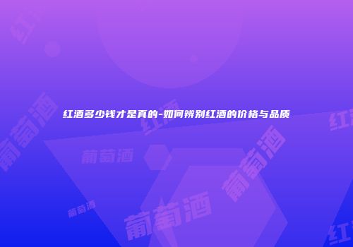 红酒多少钱才是真的-如何辨别红酒的价格与品质