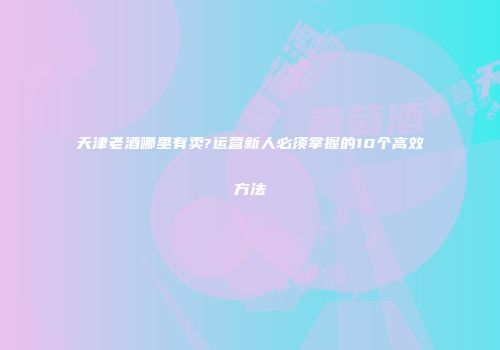 天津老酒哪里有卖?运营新人必须掌握的10个高效方法
