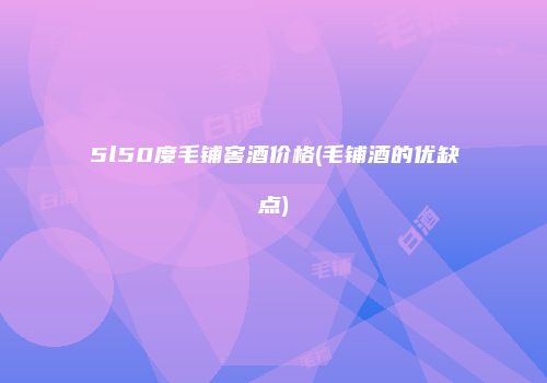 5l50度毛铺窖酒价格(毛铺酒的优缺点)