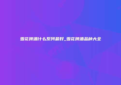 雪花啤酒什么系列最好_雪花啤酒品种大全