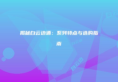 揭秘白云边酒：系列特点与选购指南