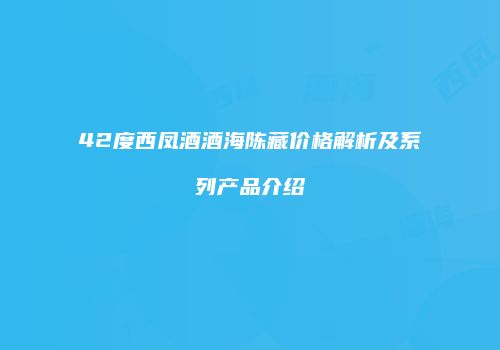 42度西凤酒酒海陈藏价格解析及系列产品介绍