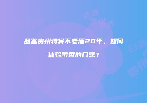 品鉴贵州特将不老酒20年，如何体验醇香的口感？