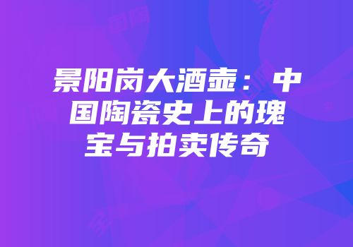 景阳岗大酒壶：中国陶瓷史上的瑰宝与拍卖传奇