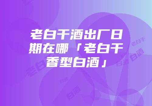 老白干酒出厂日期在哪「老白干香型白酒」