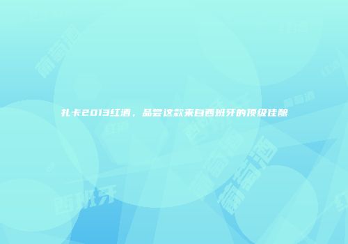 扎卡2013红酒，品尝这款来自西班牙的顶级佳酿