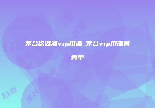 茅台保健酒vip用酒_茅台vip用酒酱香型