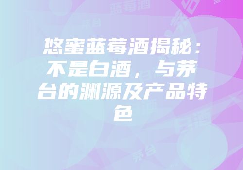 悠蜜蓝莓酒揭秘：不是白酒，与茅台的渊源及产品特色