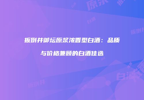 扳倒井御坛原浆浓香型白酒：品质与价格兼顾的白酒佳选