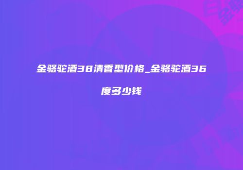金骆驼酒38清香型价格_金骆驼酒36度多少钱