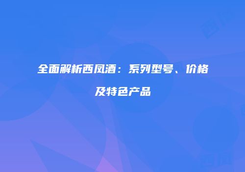 全面解析西凤酒：系列型号、价格及特色产品