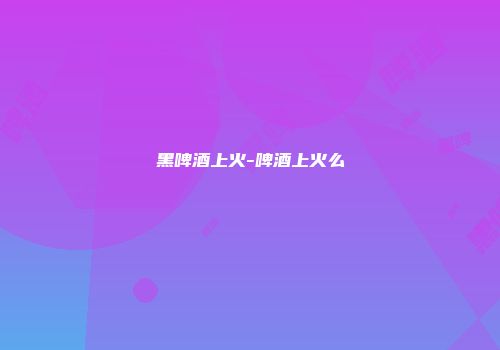 黑啤酒上火-啤酒上火么