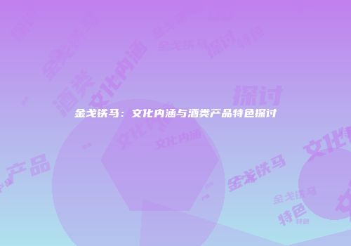 金戈铁马：文化内涵与酒类产品特色探讨