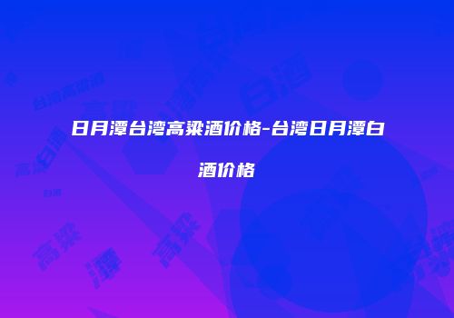 日月潭台湾高粱酒价格-台湾日月潭白酒价格