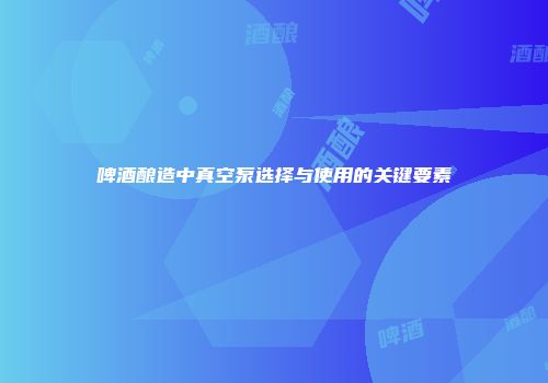 啤酒酿造中真空泵选择与使用的关键要素