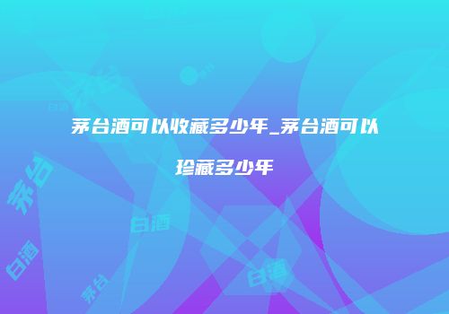 茅台酒可以收藏多少年_茅台酒可以珍藏多少年