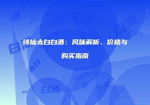 诗仙太白白酒：风味解析、价格与购买指南