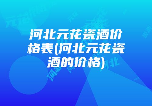 河北元花瓷酒价格表(河北元花瓷酒的价格)