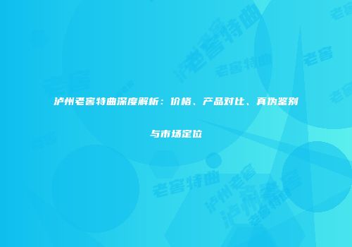 泸州老窖特曲深度解析：价格、产品对比、真伪鉴别与市场定位
