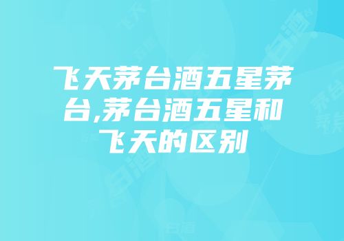 飞天茅台酒五星茅台,茅台酒五星和飞天的区别