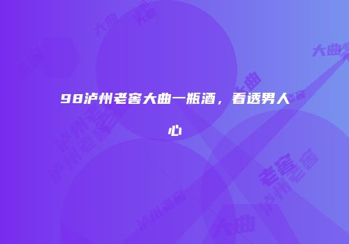 98泸州老窖大曲一瓶酒，看透男人心