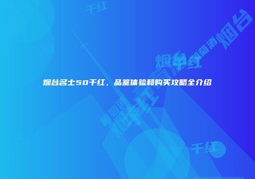 烟台名士50干红，品鉴体验和购买攻略全介绍
