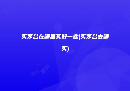 买茅台在哪里买好一些(买茅台去哪买)