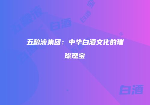五粮液集团：中华白酒文化的璀璨瑰宝