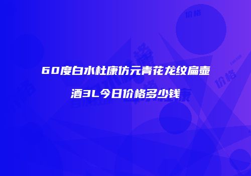 60度白水杜康仿元青花龙纹扁壶酒3L今日价格多少钱