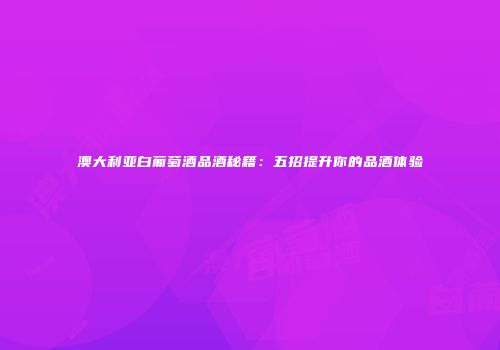 澳大利亚白葡萄酒品酒秘籍：五招提升你的品酒体验